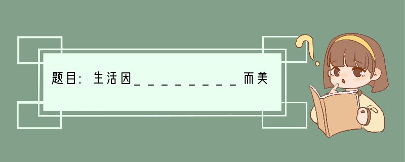 题目:生活因________而美丽 要求:①先在横线上填上适当的词语或短语再写